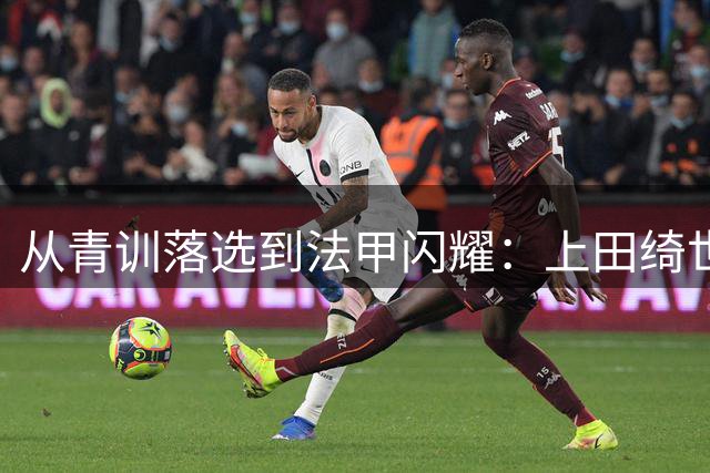从青训落选到法甲闪耀：上田绮世的足球励志之旅